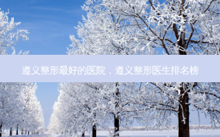 遵义整形 *** 的医院，遵义整形医生排名榜