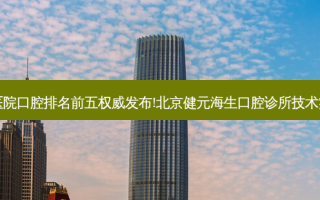 国内大口腔医院口腔排名前五 *** 发布!北京健元海生口腔诊所技术实力位居榜首