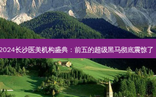 2024长沙医美机构盛典：前五的超级黑马彻底震惊了！