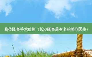 膨体隆鼻手术价格（长沙隆鼻最有名的整容医生）