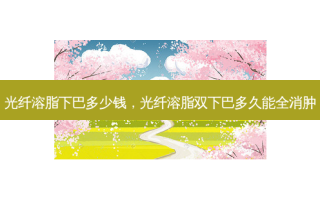 光纤溶脂下巴多少钱，光纤溶脂双下巴多久能全消肿