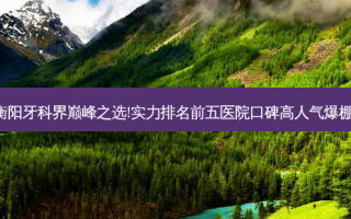 衡阳牙科界巅峰之选!实力排名前五医院口碑高人气爆棚!