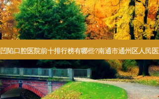 2023南通牙齿牙龈凹陷口腔医院前十排行榜有哪些?南通市通州区人民医院口腔科深受青睐！