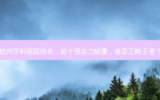 杭州牙科医院排名，前十强实力较量，谁是正畸王者？