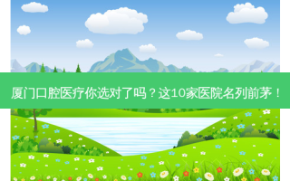 厦门口腔医疗你选对了吗？这10家医院名列前茅！