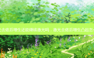 激光去痣后增生还能继续激光吗，激光去痣后增生凸起怎么办