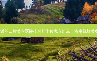 2023济南正畸辅弓靠谱的口腔美容医院排名前十位私立汇总！济南凯旋美奥口腔十强医美获好评