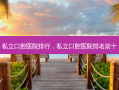 私立口腔医院排行，私立口腔医院排名前十