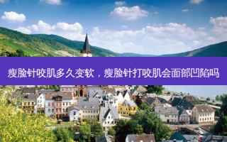 瘦脸针咬肌多久变软，瘦脸针打咬肌会面部凹陷吗