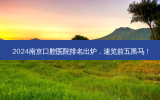 2024南京口腔医院排名出炉，速览前五黑马！
