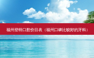 福州登特口腔价目表（福州口碑比较好的牙科）