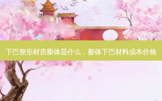 下巴整形材质膨体是什么，膨体下巴材料成本价格