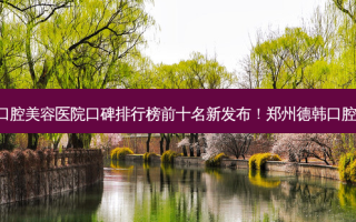 2023郑州口腔美学治疗口腔美容医院口碑排行榜前十名新发布！郑州德韩口腔门诊部专家大咖实力入围