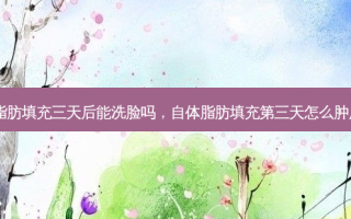 自体脂肪填充三天后能洗脸吗，自体脂肪填充第三天怎么肿厉害了