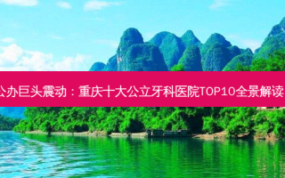 公办巨头震动：重庆十大公立牙科医院TOP10全景解读！