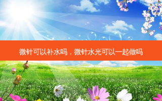 微针可以补水吗，微针水光可以一起做吗