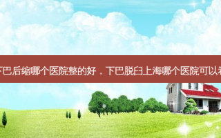 下巴后缩哪个医院整的好，下巴脱臼上海哪个医院可以看