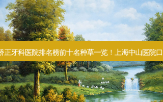 2023中山牙齿外凸矫正牙科医院排名榜前十名种草一览！上海中山医院口腔科专业靠谱有实力