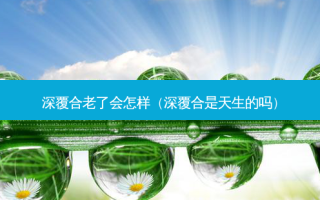 深覆合老了会怎样（深覆合是天生的吗）
