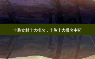 丰胸食材十大排名，丰胸十大排名中药