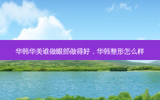 华韩华美谁做眼部做得好，华韩整形怎么样