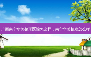 广西南宁华美整形医院怎么样，南宁华美植发怎么样