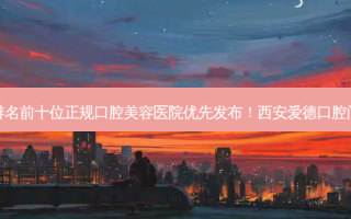 2023西安陶瓷半隐形矫正排名前十位正规口腔美容医院优先发布！西安爱德口腔门诊部实力排前、价格正规！