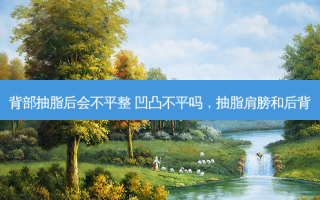 背部抽脂后会不平整 凹凸不平吗，抽脂肩膀和后背