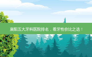 襄阳五大牙科医院排名，看牙性价比之选！