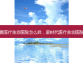 长沙星雅医疗美容医院怎么样，星时代医疗美容医院怎么样