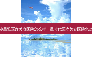 长沙星雅医疗美容医院怎么样，星时代医疗美容医院怎么样