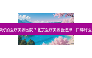 北京口碑好的医疗美容医院？北京医疗美容新选择，口碑好医院盘点！