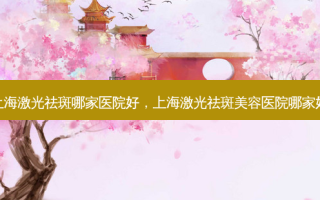上海激光祛斑哪家医院好，上海激光祛斑美容医院哪家好