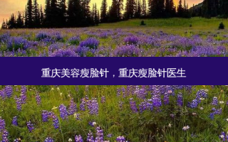 重庆美容瘦脸针，重庆瘦脸针医生