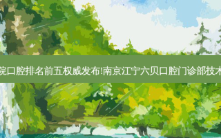 国内大口腔医院口腔排名前五 *** 发布!南京江宁六贝口腔门诊部技术实力位居榜首