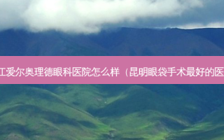 湛江爱尔奥理德眼科医院怎么样（昆明眼袋手术 *** 的医生）