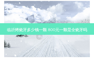 临沂烤瓷牙多少钱一颗 800元一颗是全瓷牙吗