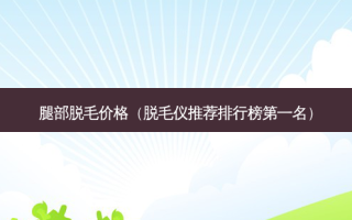 腿部脱毛价格（脱毛仪推荐排行榜之一名）