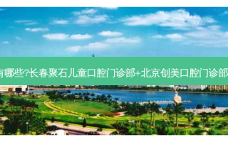 国内口腔医院排名前十位有哪些?长春聚石儿童口腔门诊部+北京创美口腔门诊部+西安中北口腔门诊部优势