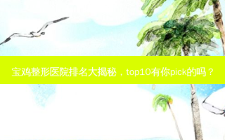 宝鸡整形医院排名大揭秘，top10有你pick的吗？