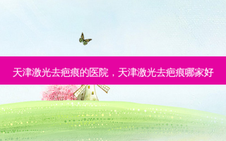 天津激光去疤痕的医院，天津激光去疤痕哪家好