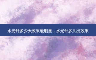 水光针多少天效果最明显，水光针多久出效果