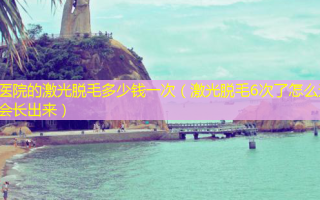 医院的激光脱毛多少钱一次（激光脱毛6次了怎么还会长出来）