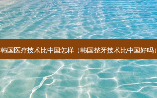 韩国医疗技术比中国怎样（韩国整牙技术比中国好吗）