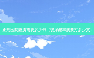 正规医院隆胸需要多少钱（玻尿酸丰胸要打多少支）