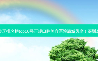 2023深圳纳米树脂贴面美牙排名榜top10强正规口腔美容医院满城风靡！深圳名人口腔门诊部勇夺前列！