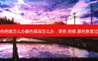 烫伤疤痕怎么办颜色很深怎么办，烫伤 疤痕 颜色恢复过程