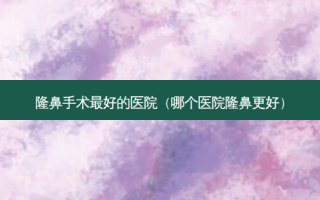 隆鼻手术 *** 的医院（哪个医院隆鼻更好）
