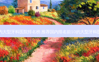 国内大型牙科医院排名榜,推荐国内排名前10的大型牙科医院