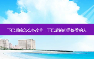 下巴后缩怎么办改善，下巴后缩但是好看的人